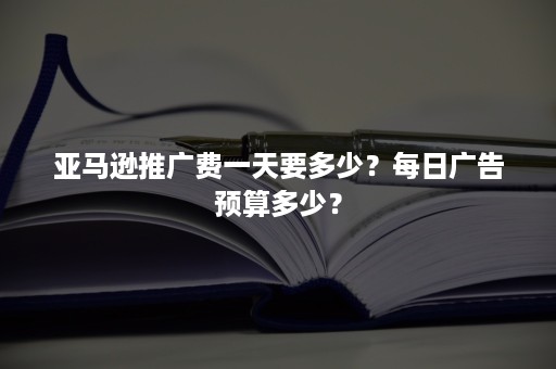 亚马逊推广费一天要多少？每日广告预算多少？