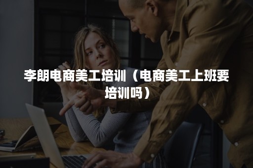 李朗电商美工培训(电商美工上班要培训吗) 李朗电商美工培训(电商美工上班要培训吗)
