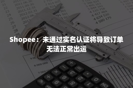 Shopee：未通过实名认证将导致订单无法正常出运