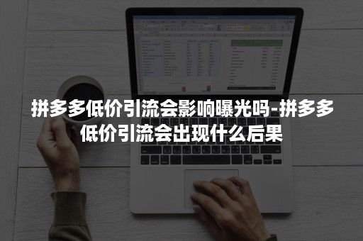拼多多低价引流会影响曝光吗-拼多多低价引流会出现什么后果
