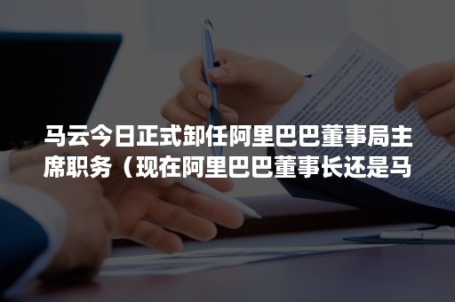 马云今日正式卸任阿里巴巴董事局主席职务（现在阿里巴巴董事长还是马云吗）