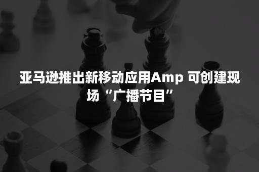 亚马逊推出新移动应用Amp 可创建现场“广播节目”