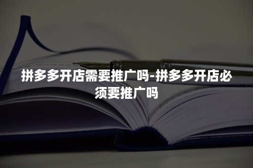 拼多多开店需要推广吗-拼多多开店必须要推广吗