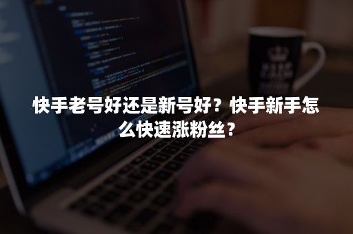 快手老号好还是新号好？快手新手怎么快速涨粉丝？