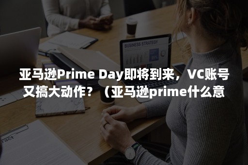 亚马逊Prime Day即将到来，VC账号又搞大动作？（亚马逊prime什么意思）