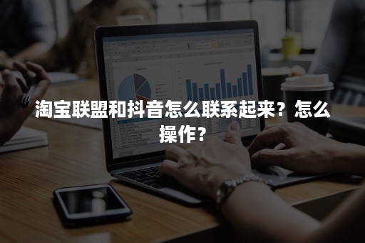 淘宝联盟和抖音怎么联系起来?怎么操作? 淘宝联盟和抖音怎么联系起来?怎么操作?