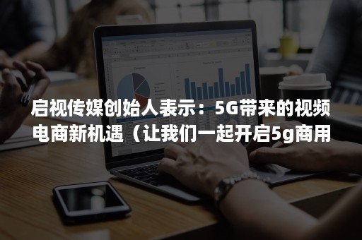 启视传媒创始人表示：5G带来的视频电商新机遇（让我们一起开启5g商用新进程）