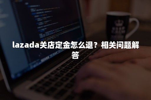 lazada关店定金怎么退？相关问题解答