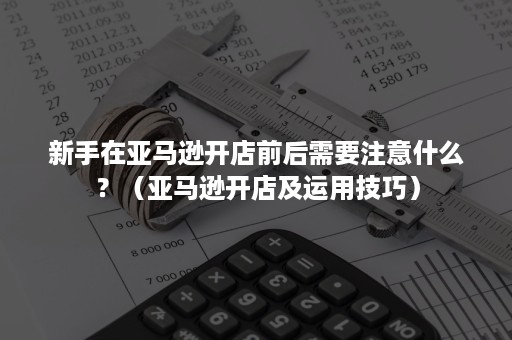 新手在亚马逊开店前后需要注意什么？（亚马逊开店及运用技巧）