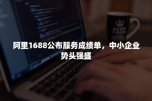 阿里1688公布服务成绩单，中小企业势头强盛