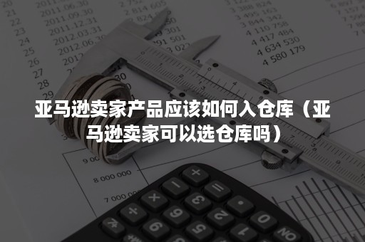 亚马逊卖家产品应该如何入仓库（亚马逊卖家可以选仓库吗）