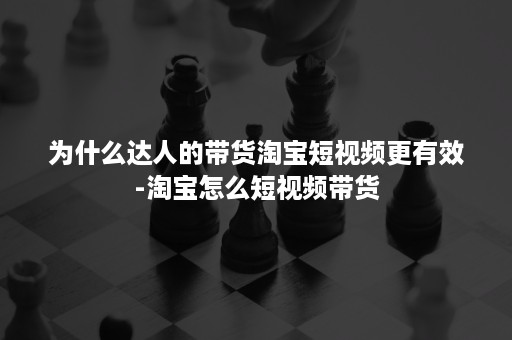 为什么达人的带货淘宝短视频更有效-淘宝怎么短视频带货