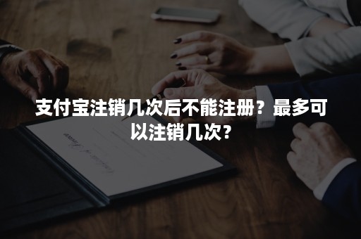 支付宝注销几次后不能注册？最多可以注销几次？