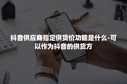 抖音供应商指定供货价功能是什么-可以作为抖音的供货方