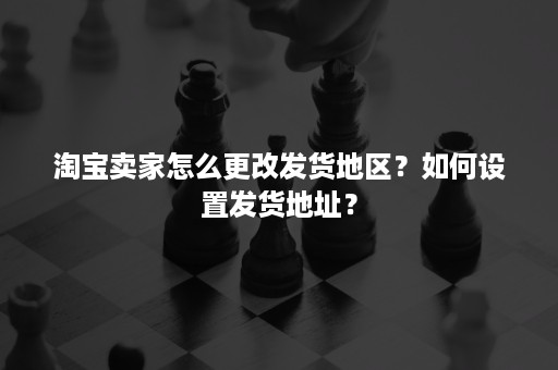 淘宝卖家怎么更改发货地区？如何设置发货地址？