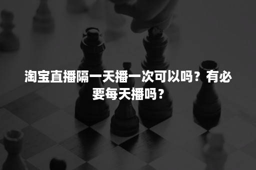 淘宝直播隔一天播一次可以吗？有必要每天播吗？