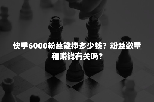 快手6000粉丝能挣多少钱？粉丝数量和赚钱有关吗？