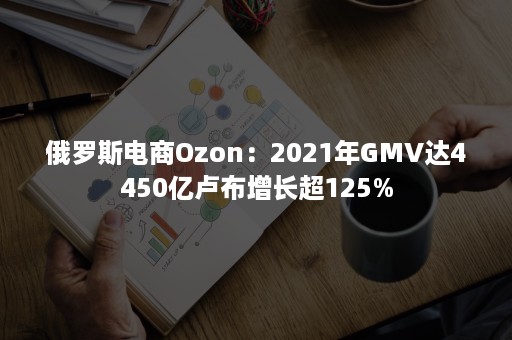 俄罗斯电商Ozon：2021年GMV达4450亿卢布增长超125%