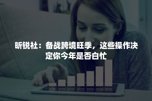 昕锐社：备战跨境旺季，这些操作决定你今年是否白忙