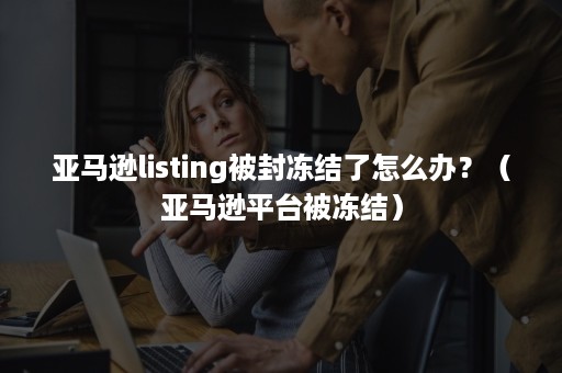 亚马逊listing被封冻结了怎么办？（亚马逊平台被冻结）