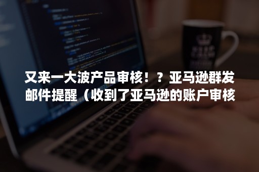 又来一大波产品审核！？亚马逊群发邮件提醒（收到了亚马逊的账户审核邮件）