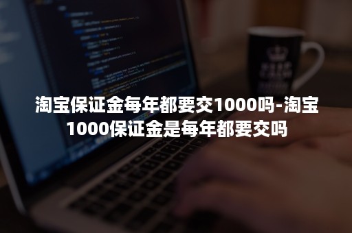 淘宝保证金每年都要交1000吗-淘宝1000保证金是每年都要交吗