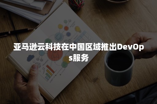 亚马逊云科技在中国区域推出DevOps服务