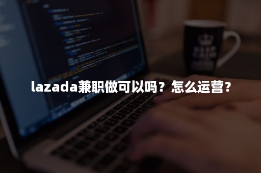 lazada兼职做可以吗？怎么运营？