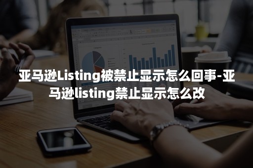 亚马逊Listing被禁止显示怎么回事-亚马逊listing禁止显示怎么改