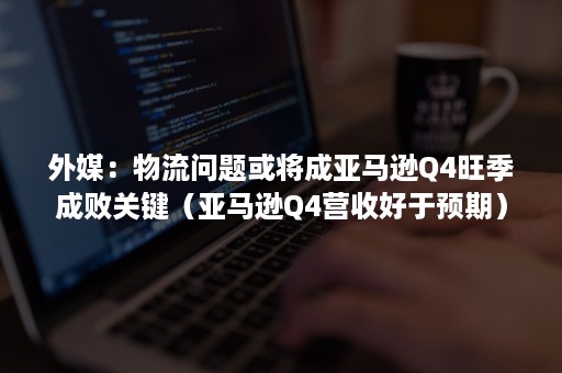 外媒：物流问题或将成亚马逊Q4旺季成败关键（亚马逊Q4营收好于预期）