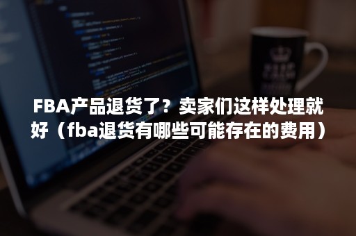 FBA产品退货了？卖家们这样处理就好（fba退货有哪些可能存在的费用）