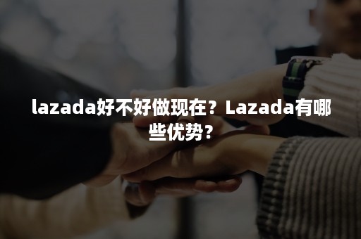 lazada好不好做现在？Lazada有哪些优势？