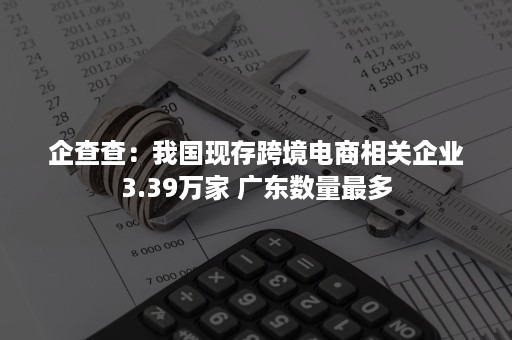 企查查：我国现存跨境电商相关企业3.39万家 广东数量最多