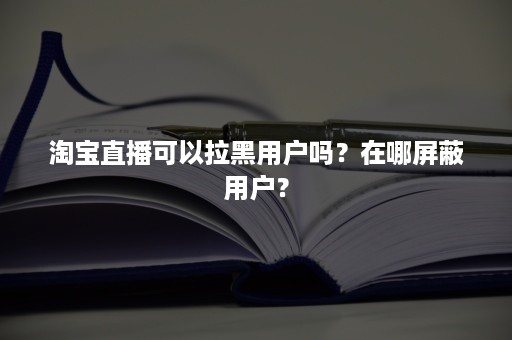 淘宝直播可以拉黑用户吗？在哪屏蔽用户？