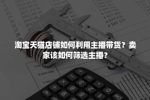 淘宝天猫店铺如何利用主播带货？卖家该如何筛选主播？