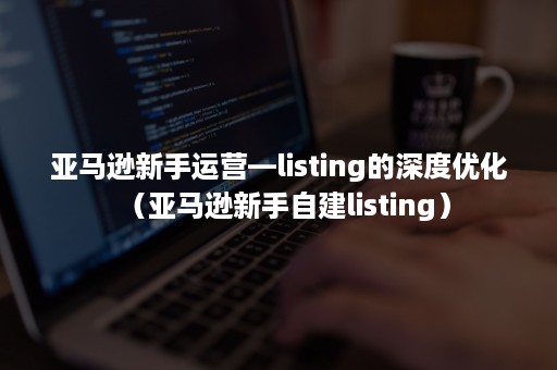 亚马逊新手运营—listing的深度优化（亚马逊新手自建listing）