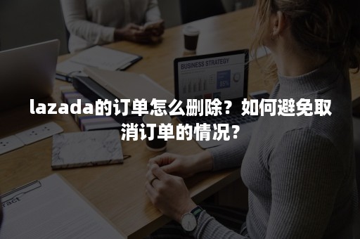 lazada的订单怎么删除？如何避免取消订单的情况？