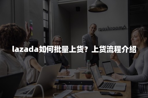 lazada如何批量上货？上货流程介绍