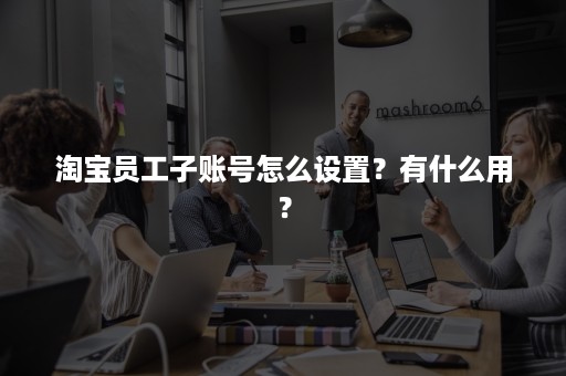 淘宝员工子账号怎么设置？有什么用？