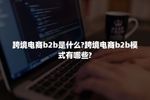 跨境电商b2b是什么?跨境电商b2b模式有哪些?