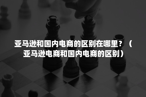 亚马逊和国内电商的区别在哪里？（亚马逊电商和国内电商的区别）