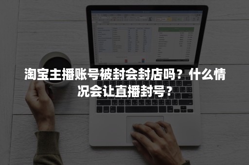 淘宝主播账号被封会封店吗？什么情况会让直播封号？