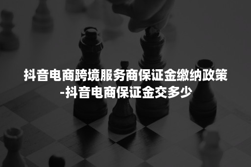 抖音电商跨境服务商保证金缴纳政策-抖音电商保证金交多少