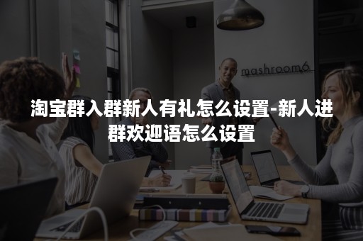 淘宝群入群新人有礼怎么设置-新人进群欢迎语怎么设置