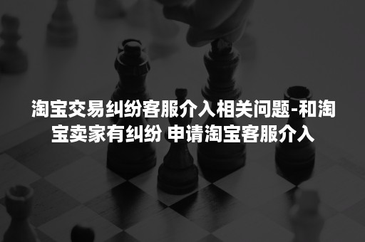 淘宝交易纠纷客服介入相关问题-和淘宝卖家有纠纷 申请淘宝客服介入