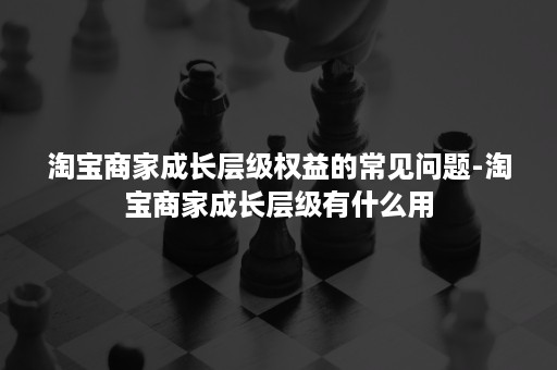 淘宝商家成长层级权益的常见问题-淘宝商家成长层级有什么用