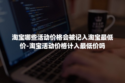 淘宝哪些活动价格会被记入淘宝最低价-淘宝活动价格计入最低价吗