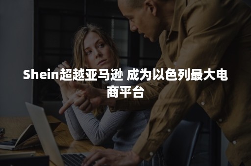 Shein超越亚马逊 成为以色列最大电商平台