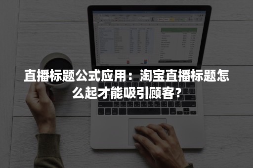 直播标题公式应用：淘宝直播标题怎么起才能吸引顾客？