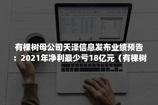 有棵树母公司天泽信息发布业绩预告：2021年净利最少亏18亿元（有棵树天泽信息最新消息）